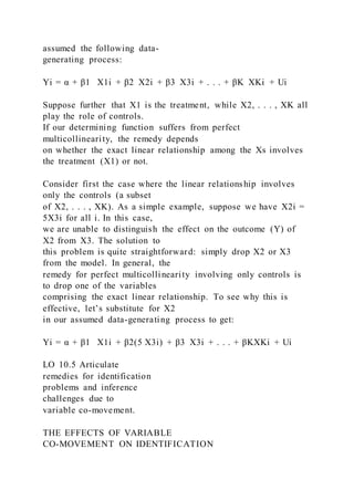 assumed the following data-
generating process:
Yi = α + β1   X1i + β2  X2i + β3  X3i + . . . + βK  XKi + Ui
Suppose further that X1 is the treatment, while X2, . . . , XK all
play the role of controls.
If our determining function suffers from perfect
multicollinearity, the remedy depends
on whether the exact linear relationship among the Xs involves
the treatment (X1) or not.
Consider first the case where the linear relationship involves
only the controls (a subset
of X2, . . . , XK). As a simple example, suppose we have X2i =
5X3i for all i. In this case,
we are unable to distinguish the effect on the outcome (Y) of
X2 from X3. The solution to
this problem is quite straightforward: simply drop X2 or X3
from the model. In general, the
remedy for perfect multicollinearity involving only controls is
to drop one of the variables
comprising the exact linear relationship. To see why this is
effective, let’s substitute for X2
in our assumed data-generating process to get:
Yi = α + β1   X1i + β2(5 X3i) + β3  X3i + . . . + βKXKi + Ui
LO 10.5 Articulate
remedies for identification
problems and inference
challenges due to
variable co-movement.
THE EFFECTS OF VARIABLE
CO-MOVEMENT ON IDENTIFICATION
 