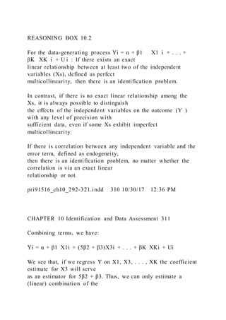 REASONING BOX 10.2
For the data-generating process Yi = α + β1      X1  i + . . . +
βK   XK  i + U i  : If there exists an exact
linear relationship between at least two of the independent
variables (Xs), defined as perfect
multicollinearity, then there is an identification problem.
In contrast, if there is no exact linear relationship among the
Xs, it is always possible to distinguish
the effects of the independent variables on the outcome (Y  )
with any level of precision with
sufficient data, even if some Xs exhibit imperfect
multicollinearity.
If there is correlation between any independent variable and the
error term, defined as endogeneity,
then there is an identification problem, no matter whether the
correlation is via an exact linear
relationship or not.
pri91516_ch10_292-321.indd 310 10/30/17 12:36 PM
CHAPTER 10 Identification and Data Assessment 311
Combining terms, we have:
Yi = α + β1  X1i + (5β2 + β3)X3i + . . . + βK  XKi + Ui
We see that, if we regress Y on X1, X3, . . . , XK the coefficient
estimate for X3 will serve
as an estimator for 5β2 + β3. Thus, we can only estimate a
(linear) combination of the
 