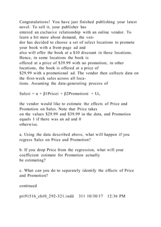 Congratulations! You have just finished publishing your latest
novel. To sell it, your publisher has
entered an exclusive relationship with an online vendor. To
learn a bit more about demand, the ven-
dor has decided to choose a set of select locations to promote
your book with a front-page ad and
also will offer the book at a $10 discount in those locations.
Hence, in some locations the book is
offered at a price of $39.99 with no promotion; in other
locations, the book is offered at a price of
$29.99 with a promotional ad. The vendor then collects data on
the first-week sales across all loca-
tions. Assuming the data-generating process of
Salesi = α + β1Pricei + β2Promotioni + Ui,
the vendor would like to estimate the effects of Price and
Promotion on Sales. Note that Price takes
on the values $29.99 and $39.99 in the data, and Promotion
equals 1 if there was an ad and 0
otherwise.
a. Using the data described above, what will happen if you
regress Sales on Price and Promotion?
b. If you drop Price from the regression, what will your
coefficient estimate for Promotion actually
be estimating?
c. What can you do to separately identify the effects of Price
and Promotion?
continued
pri91516_ch10_292-321.indd 311 10/30/17 12:36 PM
 