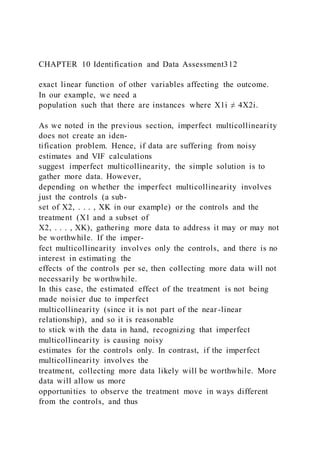 CHAPTER 10 Identification and Data Assessment312
exact linear function of other variables affecting the outcome.
In our example, we need a
population such that there are instances where X1i ≠ 4X2i.
As we noted in the previous section, imperfect multicollinearity
does not create an iden-
tification problem. Hence, if data are suffering from noisy
estimates and VIF calculations
suggest imperfect multicollinearity, the simple solution is to
gather more data. However,
depending on whether the imperfect multicollinearity involves
just the controls (a sub-
set of X2, . . . , XK in our example) or the controls and the
treatment (X1 and a subset of
X2, . . . , XK), gathering more data to address it may or may not
be worthwhile. If the imper-
fect multicollinearity involves only the controls, and there is no
interest in estimating the
effects of the controls per se, then collecting more data will not
necessarily be worthwhile.
In this case, the estimated effect of the treatment is not being
made noisier due to imperfect
multicollinearity (since it is not part of the near-linear
relationship), and so it is reasonable
to stick with the data in hand, recognizing that imperfect
multicollinearity is causing noisy
estimates for the controls only. In contrast, if the imperfect
multicollinearity involves the
treatment, collecting more data likely will be worthwhile. More
data will allow us more
opportunities to observe the treatment move in ways different
from the controls, and thus
 