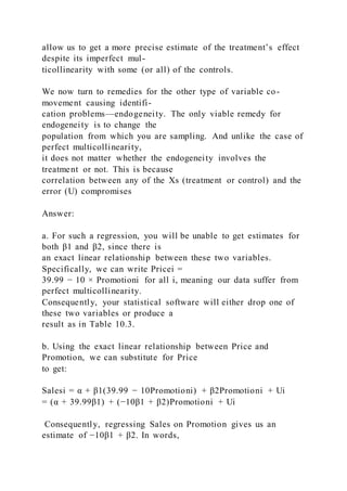 allow us to get a more precise estimate of the treatment’s effect
despite its imperfect mul-
ticollinearity with some (or all) of the controls.
We now turn to remedies for the other type of variable co-
movement causing identifi-
cation problems—endogeneity. The only viable remedy for
endogeneity is to change the
population from which you are sampling. And unlike the case of
perfect multicollinearity,
it does not matter whether the endogeneity involves the
treatment or not. This is because
correlation between any of the Xs (treatment or control) and the
error (U) compromises
Answer:
a. For such a regression, you will be unable to get estimates for
both β1 and β2, since there is
an exact linear relationship between these two variables.
Specifically, we can write Pricei =
39.99 − 10 × Promotioni for all i, meaning our data suffer from
perfect multicollinearity.
Consequently, your statistical software will either drop one of
these two variables or produce a
result as in Table 10.3.
b. Using the exact linear relationship between Price and
Promotion, we can substitute for Price
to get:
Salesi = α + β1(39.99 − 10Promotioni) + β2Promotioni + Ui
= (α + 39.99β1) + (−10β1 + β2)Promotioni + Ui
Consequently, regressing Sales on Promotion gives us an
estimate of −10β1 + β2. In words,
 