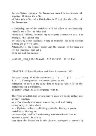 the coefficient estimate for Promotion would be an estimate of
negative 10 times the effect
of Price (the effect of a $10 decline in Price) plus the effect of
the Promotion.
c. Dropping one of the variables will not allow us to separately
identify the effect of Price and
Promotion. Instead, we must try to acquire alternative data. For
example, the vendor may
try choosing some locations where it promotes the book without
a price cut or vice versa.
Alternatively, the vendor could vary the amount of the price cut
for the locations that get a
price cut and promotion.
pri91516_ch10_292-321.indd 312 10/30/17 12:36 PM
CHAPTER 10 Identification and Data Assessment 313
the consistency of all the estimators ( ̂ α , ̂ β 1 , . . . , ̂
β K ). Consequently, we cannot count on the
collection of more of the same data to help us “close in” on the
corresponding parameters,
no matter which Xs are correlated with U.
The types of additional or alternative data we might collect are
already familiar,
as we’ve already discussed several ways of addressing
endogeneity in prior chap-
ters. Options include: collecting controls, finding a proxy
variable(s), finding an
instrument(s), and/or transforming cross-sectional data to
become a panel. As can be
seen from the discussion in this chapter, endogeneity essentially
 