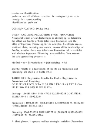 creates an identification
problem, and all of these remedies for endogeneity serve to
remedy this corresponding
identification problem.
COMMUNICATING DATA 10.2
DISENTANGLING PROMOTION FROM FINANCING
A national chain of car dealerships is attempting to determine
the effect on Profits of both television Promotion and the
offer of 0 percent Financing for its vehicles. It collects cross -
sectional data, covering one month, across all its dealerships on
Profits, whether there was television Promotion of its vehicles
and whether 0 percent Financing was available. You assume
the data-generating process is
Profitsi = α + β1Promotioni + β2Financingi + Ui
and the results of a regression of Profits on Promotion and
Financing are shown in Table 10.5:
TABLE 10.5 Regression Results for Profits Regressed on
Promotion and Financing
CO E FFI CI E NTS S TA N DA RD E RRO R t S TAT P -VA
LU E LOW E R 95% U PPE R 95%
Intercept 116188.8344 1866.47432 62.25043288 3.38787E-81
112485.3444 119892.3244
Promotion 14802.88434 9964.246184 1.485600021 0.140562467
−4968.341848 34574.11053
Financing 1569.335538 10003.01772 0.15688621 0.875654035
−18278.82178 21417.49286
At first glance, it appears neither strategic variable (Promotion
 
