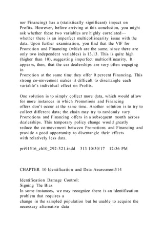 nor Financing) has a (statistically significant) impact on
Profits. However, before arriving at this conclusion, you might
ask whether these two variables are highly correlated—
whether there is an imperfect multicollinearity issue with the
data. Upon further examination, you find that the VIF for
Promotion and Financing (which are the same, since there are
only two independent variables) is 13.13. This is quite high
(higher than 10), suggesting imperfect multicollinearity. It
appears, then, that the car dealerships are very often engaging
in
Promotion at the same time they offer 0 percent Financing. This
strong co-movement makes it difficult to disentangle each
variable’s individual effect on Profits.
One solution is to simply collect more data, which would allow
for more instances in which Promotions and Financing
offers don’t occur at the same time. Another solution is to try to
collect different data; the chain may try to randomly vary
Promotions and Financing offers in a subsequent month across
dealerships. This temporary policy change would greatly
reduce the co-movement between Promotions and Financing and
provide a good opportunity to disentangle their effects
with relatively less data.
pri91516_ch10_292-321.indd 313 10/30/17 12:36 PM
CHAPTER 10 Identification and Data Assessment314
Identification Damage Control:
Signing The Bias
In some instances, we may recognize there is an identification
problem that requires a
change in the sampled population but be unable to acquire the
necessary alternative data
 