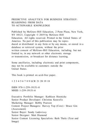 PREDICTIVE ANALYTICS FOR BUSINESS STRATEGY:
REASONING FROM DATA
TO ACTIONABLE KNOWLEDGE
Published by McGraw-Hill Education, 2 Penn Plaza, New York,
NY 10121. Copyright © 2019 by McGraw-Hill
Education. All rights reserved. Printed in the United States of
America. No part of this publication may be repro-
duced or distributed in any form or by any means, or stored in a
database or retrieval system, without the prior
written consent of McGraw-Hill Education, including, but not
limited to, in any network or other electronic storage
or transmission, or broadcast for distance learning.
Some ancillaries, including electronic and print components,
may not be available to customers outside the
United States.
This book is printed on acid-free paper.
1 2 3 4 5 6 7 8 9 LCR 21 20 19 18
ISBN 978-1-259-19151-0
MHID 1-259-19151-6
Executive Portfolio Manager: Kathleen Hoenicke
Senior Product Developer: Christina Kouvelis
Marketing Manager: Bobby Pearson
Content Project Managers: Harvey Yep (Core) / Bruce Gin
(Assessment)
Senior Buyer: Sandy Ludovissy
Senior Designer: Matt Diamond
Senior Content Licensing Specialists: Beth Thole (Text and
Image)
 