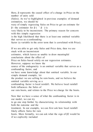 Here, β represents the causal effect of a change in Price on the
number of units sold
(Sales). As we’ve highlighted in previous examples of demand
estimation, we should be
wary of simply regressing Sales on Price to get an estimate for
β—the estimator for β ( ̂ β ) is
very likely to be inconsistent. The primary reason for concern
with this simple regression
is the high likelihood that there is at least one omitted variable
that serves as a confounding
factor (a variable in the error term that is correlated with Price).
If we are able to get only Sales and Price data, then w e are
stuck with an inconsistent
estimator, which leaves us unable to draw meaningful
conclusions about the effect of
Price on Sales based solely on our regression estimates.
However, suppose we know the
source of the endogeneity is an omitted variable that serves as a
confounding factor, and
we have some knowledge about that omitted variable. In our
simple demand example, let
the product we are selling be rain boots, and we believe the
omitted variable serving as a
confounding factor is local rainfall. We believe local rainfall
both influences the Sales of
our rain boots, and relates to the Price we charge for the boots.
Now that we have a sense of what the confounding factor is in
our model, we can try
to go one step further by characterizing its relationship with
both the outcome and the
treatment. In our example, we can first ask how local rainfall
likely affects Sales for rain
boots. More formally, we can ask what the sign of β2 would be
if we explicitly included
 