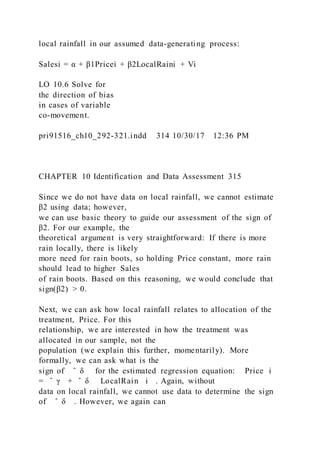 local rainfall in our assumed data-generating process:
Salesi = α + β1Pricei + β2LocalRaini + Vi
LO 10.6 Solve for
the direction of bias
in cases of variable
co-movement.
pri91516_ch10_292-321.indd 314 10/30/17 12:36 PM
CHAPTER 10 Identification and Data Assessment 315
Since we do not have data on local rainfall, we cannot estimate
β2 using data; however,
we can use basic theory to guide our assessment of the sign of
β2. For our example, the
theoretical argument is very straightforward: If there is more
rain locally, there is likely
more need for rain boots, so holding Price constant, more rain
should lead to higher Sales
of rain boots. Based on this reasoning, we would conclude that
sign(β2) > 0.
Next, we can ask how local rainfall relates to allocation of the
treatment, Price. For this
relationship, we are interested in how the treatment was
allocated in our sample, not the
population (we explain this further, momentarily). More
formally, we can ask what is the
sign of ̂ δ for the estimated regression equation: Price i
= ̂ γ + ̂ δ LocalRain i . Again, without
data on local rainfall, we cannot use data to determine the sign
of ̂ δ . However, we again can
 