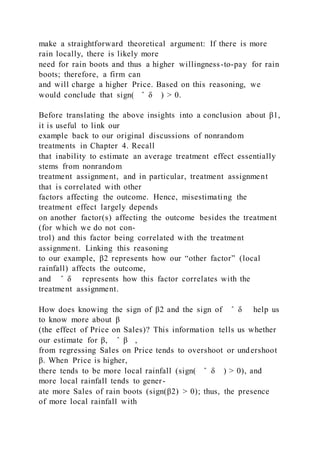 make a straightforward theoretical argument: If there is more
rain locally, there is likely more
need for rain boots and thus a higher willingness-to-pay for rain
boots; therefore, a firm can
and will charge a higher Price. Based on this reasoning, we
would conclude that sign( ̂ δ ) > 0.
Before translating the above insights into a conclusion about β1,
it is useful to link our
example back to our original discussions of nonrandom
treatments in Chapter 4. Recall
that inability to estimate an average treatment effect essentially
stems from nonrandom
treatment assignment, and in particular, treatment assignment
that is correlated with other
factors affecting the outcome. Hence, misestimating the
treatment effect largely depends
on another factor(s) affecting the outcome besides the treatment
(for which we do not con-
trol) and this factor being correlated with the treatment
assignment. Linking this reasoning
to our example, β2 represents how our “other factor” (local
rainfall) affects the outcome,
and ̂ δ represents how this factor correlates with the
treatment assignment.
How does knowing the sign of β2 and the sign of ̂ δ help us
to know more about β
(the effect of Price on Sales)? This information tells us whether
our estimate for β, ̂ β ,
from regressing Sales on Price tends to overshoot or undershoot
β. When Price is higher,
there tends to be more local rainfall (sign( ̂ δ ) > 0), and
more local rainfall tends to gener-
ate more Sales of rain boots (sign(β2) > 0); thus, the presence
of more local rainfall with
 