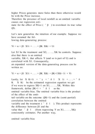higher Prices generates more Sales than there otherwise would
be with the Price increase.
Therefore the presence of local rainfall as an omitted variable
causes our regression esti-
mate for the effect of Price ( ̂ β ) to overshoot its true value
(β).
Let’s now generalize the intuition of our example. Suppose we
have assumed the fol-
lowing data-generating process:
Yi = α + β1  X1i + . . . + βK  XKi + Ui
Let X1 be the treatment and X2, . . . , XK be controls. Suppose
also that there is an omitted
variable, XK+1, that affects Y (and so is part of U) and is
correlated with X1. Consequently,
an expanded version of the data-generating process can be
written as:
Yi = α + β1  X1i + . . . + βK  XKi + βK+1XK+ 1i + Vi
Lastly, let X K+1i = ̂ γ + ̂ δ 1 X 1i + . . . + ̂ δ
K X Ki be the estimated regression equation we get
if we were to regress XK+1 on X1, . . . , XK. Within this
framework, define βK+1 × ̂ δ 1 as the
omitted variable bias. The omitted variable bias is the product
of the effect of the omit-
ted variable on the outcome (βK+1) and the (semi-partial)
correlation between the omitted
variable and the treatment ( ̂ δ 1 ). This product represents
the difference between β1 and the
value that ̂ β 1 (from regressing Y on X1, . . . , XK)
consistently estimates. Put another way,
omitted variable bias
 