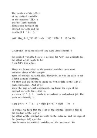The product of the effect
of the omitted variable
on the outcome (βK+1)
and the (semi-partial)
correlation between the
omitted variable and the
treatment ( ̂ δ1 ).
pri91516_ch10_292-321.indd 315 10/30/17 12:36 PM
CHAPTER 10 Identification and Data Assessment316
the omitted variable bias tells us how far “off” our estimate for
the effect of X1 tends to be
from X1’s true effect.
Since we do not observe the omitted variable, we cannot
estimate either of the compo-
nents of omitted variable bias. However, as was the case in our
simple demand example,
we often can use theory to guide us with regard to the sign of
each component. And if we
know the sign of each component, we know the sign of the
omitted variable bias—that is,
we know if ̂ β 1 tends to overshoot or undershoot β1. The
basic relationship is:
sign(  βK+1 × ̂ δ1 ) = sign( βK+1) × sign( ̂ δ1 )
In words, we have that the sign of the omitted variable bias is
the product of the sign of
the effect of the omitted variable on the outcome and the sign of
the (semi-partial) correla-
tion between the omitted variable and the treatment. We
 