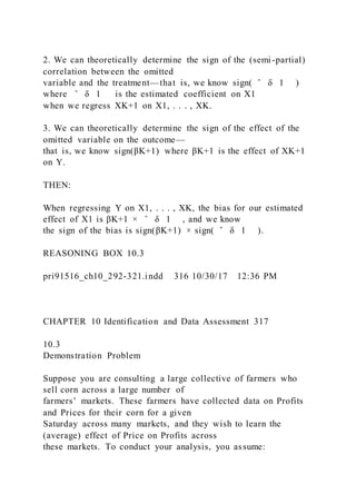 2. We can theoretically determine the sign of the (semi-partial)
correlation between the omitted
variable and the treatment—that is, we know sign( ̂ δ 1 )
where ̂ δ 1 is the estimated coefficient on X1
when we regress XK+1 on X1, . . . , XK.
3. We can theoretically determine the sign of the effect of the
omitted variable on the outcome—
that is, we know sign(βK+1) where βK+1 is the effect of XK+1
on Y.
THEN:
When regressing Y on X1, . . . , XK, the bias for our estimated
effect of X1 is βK+1 × ̂ δ 1 , and we know
the sign of the bias is sign(βK+1) × sign( ̂ δ 1 ).
REASONING BOX 10.3
pri91516_ch10_292-321.indd 316 10/30/17 12:36 PM
CHAPTER 10 Identification and Data Assessment 317
10.3
Demonstration Problem
Suppose you are consulting a large collective of farmers who
sell corn across a large number of
farmers’ markets. These farmers have collected data on Profits
and Prices for their corn for a given
Saturday across many markets, and they wish to learn the
(average) effect of Price on Profits across
these markets. To conduct your analysis, you assume:
 