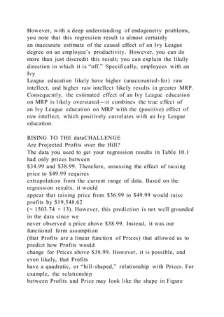 However, with a deep understanding of endogeneity problems,
you note that this regression result is almost certainly
an inaccurate estimate of the causal effect of an Ivy League
degree on an employee’s productivity. However, you can do
more than just discredit this result; you can explain the likely
direction in which it is “off.” Specifically, employees with an
Ivy
League education likely have higher (unaccounted-for) raw
intellect, and higher raw intellect likely results in greater MRP.
Consequently, the estimated effect of an Ivy League education
on MRP is likely overstated—it combines the true effect of
an Ivy League education on MRP with the (positive) effect of
raw intellect, which positively correlates with an Ivy League
education.
RISING TO THE dataCHALLENGE
Are Projected Profits over the Hill?
The data you used to get your regression results in Table 10.1
had only prices between
$34.99 and $38.99. Therefore, assessing the effect of raising
price to $49.99 requires
extrapolation from the current range of data. Based on the
regression results, it would
appear that raising price from $36.99 to $49.99 would raise
profits by $19,548.62
(= 1503.74 × 13). However, this prediction is not well grounded
in the data since we
never observed a price above $38.99. Instead, it was our
functional form assumption
(that Profits are a linear function of Prices) that allowed us to
predict how Profits would
change for Prices above $38.99. However, it is possible, and
even likely, that Profits
have a quadratic, or “hill-shaped,” relationship with Prices. For
example, the relationship
between Profits and Price may look like the shape in Figure
 