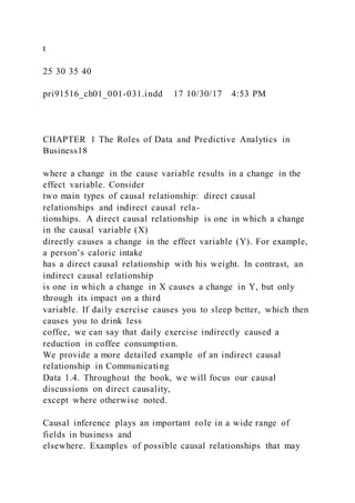 t
25 30 35 40
pri91516_ch01_001-031.indd 17 10/30/17 4:53 PM
CHAPTER 1 The Roles of Data and Predictive Analytics in
Business18
where a change in the cause variable results in a change in the
effect variable. Consider
two main types of causal relationship: direct causal
relationships and indirect causal rela-
tionships. A direct causal relationship is one in which a change
in the causal variable (X)
directly causes a change in the effect variable (Y). For example,
a person’s caloric intake
has a direct causal relationship with his weight. In contrast, an
indirect causal relationship
is one in which a change in X causes a change in Y, but only
through its impact on a third
variable. If daily exercise causes you to sleep better, which then
causes you to drink less
coffee, we can say that daily exercise indirectly caused a
reduction in coffee consumption.
We provide a more detailed example of an indirect causal
relationship in Communicating
Data 1.4. Throughout the book, we will focus our causal
discussions on direct causality,
except where otherwise noted.
Causal inference plays an important role in a wide range of
fields in business and
elsewhere. Examples of possible causal relationships that may
 