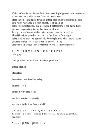 if the effect is not identified. We next highlighted two common
situations in which identification problems
often arise—attempts toward extrapolation/interpolation, and
data with variable co-movement. For each of
these circumstances, we discussed alternatives for remedying
the corresponding identification problem.
Lastly, we addressed the unfortunate case in which an
identification problem exists in the form of endoge-
neity and cannot be remedied. We explained that under some
circumstances, it is possible to ascertain the
direction in which the treatment effect is misestimated.
K E Y T E R M S A N D C O N C E P T S
data gap
endogeneity as an identification problem
extrapolation
identified
imperfect multicollineari ty
interpolation
omitted variable bias
perfect multicollinearity
variance inflation factor (VIF)
C O N C E P T U A L Q U E S T I O N S
1. Suppose you’ve assumed the following data-generating
process:
Yi = α + β1X1i + β2X2i + Ui
 