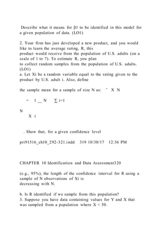 Describe what it means for β1 to be identified in this model for
a given population of data. (LO1)
2. Your firm has just developed a new product, and you would
like to learn the average rating, R, this
product would receive from the population of U.S. adults (on a
scale of 1 to 7). To estimate R, you plan
to collect random samples from the population of U.S. adults.
(LO1)
a. Let Xi be a random variable equal to the rating given to the
product by U.S. adult i. Also, define
the sample mean for a sample of size N as: ̄ X N
 
= 1 __ N   ∑ i=1
N
  X i
 
. Show that, for a given confidence level
pri91516_ch10_292-321.indd 319 10/30/17 12:36 PM
CHAPTER 10 Identification and Data Assessment320
(e.g., 95%), the length of the confidence interval for R using a
sample of N observations of Xi is
decreasing with N.
b. Is R identified if we sample from this population?
3. Suppose you have data containing values for Y and X that
was sampled from a population where X < 50.
 