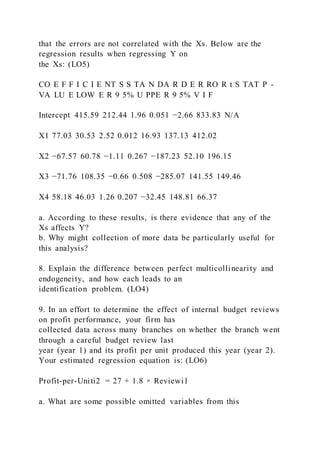 that the errors are not correlated with the Xs. Below are the
regression results when regressing Y on
the Xs: (LO5)
CO E F F I C I E NT S S TA N DA R D E R RO R t S TAT P -
VA LU E LOW E R 9 5% U PPE R 9 5% V I F
Intercept 415.59 212.44 1.96 0.051 −2.66 833.83 N/A
X1 77.03 30.53 2.52 0.012 16.93 137.13 412.02
X2 −67.57 60.78 −1.11 0.267 −187.23 52.10 196.15
X3 −71.76 108.35 −0.66 0.508 −285.07 141.55 149.46
X4 58.18 46.03 1.26 0.207 −32.45 148.81 66.37
a. According to these results, is there evidence that any of the
Xs affects Y?
b. Why might collection of more data be particularly useful for
this analysis?
8. Explain the difference between perfect multicollinearity and
endogeneity, and how each leads to an
identification problem. (LO4)
9. In an effort to determine the effect of internal budget reviews
on profit performance, your firm has
collected data across many branches on whether the branch went
through a careful budget review last
year (year 1) and its profit per unit produced this year (year 2).
Your estimated regression equation is: (LO6)
Profit-per-Uniti2 = 27 + 1.8 × Reviewi1
a. What are some possible omitted variables from this
 