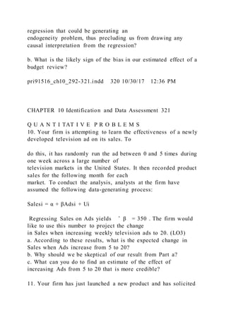 regression that could be generating an
endogeneity problem, thus precluding us from drawing any
causal interpretation from the regression?
b. What is the likely sign of the bias in our estimated effect of a
budget review?
pri91516_ch10_292-321.indd 320 10/30/17 12:36 PM
CHAPTER 10 Identification and Data Assessment 321
Q U A N T I TAT I V E P R O B L E M S
10. Your firm is attempting to learn the effectiveness of a newly
developed television ad on its sales. To
do this, it has randomly run the ad between 0 and 5 times during
one week across a large number of
television markets in the United States. It then recorded product
sales for the following month for each
market. To conduct the analysis, analysts at the firm have
assumed the following data-generating process:
Salesi = α + βAdsi + Ui
Regressing Sales on Ads yields ̂ β = 350 . The firm would
like to use this number to project the change
in Sales when increasing weekly television ads to 20. (LO3)
a. According to these results, what is the expected change in
Sales when Ads increase from 5 to 20?
b. Why should we be skeptical of our result from Part a?
c. What can you do to find an estimate of the effect of
increasing Ads from 5 to 20 that is more credible?
11. Your firm has just launched a new product and has solicited
 