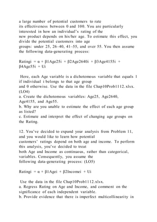 a large number of potential customers to rate
its effectiveness between 0 and 100. You are particularly
interested in how an individual’s rating of the
new product depends on his/her age. To estimate this effect, you
divide the potential customers into age
groups: under 25, 26–40, 41–55, and over 55. You then assume
the following data-generating process:
Ratingi = α + β1Age25i + β2Age2640i + β3Age4155i +
β4Age55i + Ui
Here, each Age variable is a dichotomous variable that equals 1
if individual i belongs to that age group
and 0 otherwise. Use the data in the file Chap10Prob1112. xlsx.
(LO4)
a. Create the dichotomous variables: Age25, Age2640,
Age4155, and Age55.
b. Why are you unable to estimate the effect of each age group
as listed?
c. Estimate and interpret the effect of changing age groups on
the Rating.
12. You’ve decided to expand your analysis from Problem 11,
and you would like to learn how potential
customers’ ratings depend on both age and income. To perform
this analysis, you’ve decided to treat
both Age and Income as continuous, rather than categorical,
variables. Consequently, you assume the
following data-generating process: (LO5)
Ratingi = α + β1Agei + β2Incomei + Ui
Use the data in the file Chap10Prob1112.xlsx.
a. Regress Rating on Age and Income, and comment on the
significance of each independent variable.
b. Provide evidence that there is imperfect multicollinearity in
 