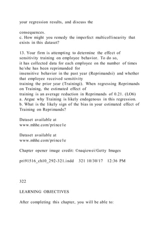 your regression results, and discuss the
consequences.
c. How might you remedy the imperfect multicollinearity that
exists in this dataset?
13. Your firm is attempting to determine the effect of
sensitivity training on employee behavior. To do so,
it has collected data for each employee on the number of times
he/she has been reprimanded for
insensitive behavior in the past year (Reprimandsi) and whether
that employee received sensitivity
training the prior year (Trainingi). When regressing Reprimands
on Training, the estimated effect of
training is an average reduction in Reprimands of 0.21. (LO6)
a. Argue why Training is likely endogenous in this regression.
b. What is the likely sign of the bias in your estimated effect of
Training on Reprimands?
Dataset available at
www.mhhe.com/prince1e
Dataset available at
www.mhhe.com/prince1e
Chapter opener image credit: ©naqiewei/Getty Images
pri91516_ch10_292-321.indd 321 10/30/17 12:36 PM
322
LEARNING OBJECTIVES
After completing this chapter, you will be able to:
 