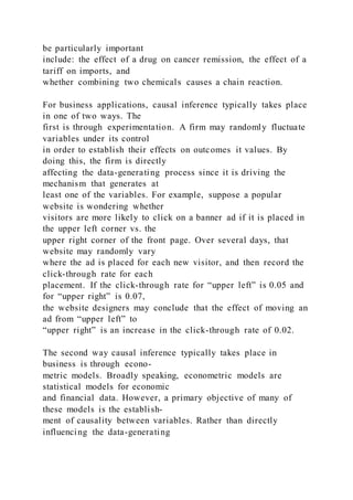 be particularly important
include: the effect of a drug on cancer remission, the effect of a
tariff on imports, and
whether combining two chemicals causes a chain reaction.
For business applications, causal inference typically takes place
in one of two ways. The
first is through experimentation. A firm may randomly fluctuate
variables under its control
in order to establish their effects on outcomes it values. By
doing this, the firm is directly
affecting the data-generating process since it is driving the
mechanism that generates at
least one of the variables. For example, suppose a popular
website is wondering whether
visitors are more likely to click on a banner ad if it is placed in
the upper left corner vs. the
upper right corner of the front page. Over several days, that
website may randomly vary
where the ad is placed for each new visitor, and then record the
click-through rate for each
placement. If the click-through rate for “upper left” is 0.05 and
for “upper right” is 0.07,
the website designers may conclude that the effect of moving an
ad from “upper left” to
“upper right” is an increase in the click-through rate of 0.02.
The second way causal inference typically takes place in
business is through econo-
metric models. Broadly speaking, econometric models are
statistical models for economic
and financial data. However, a primary objective of many of
these models is the establish-
ment of causality between variables. Rather than directly
influencing the data-generating
 
