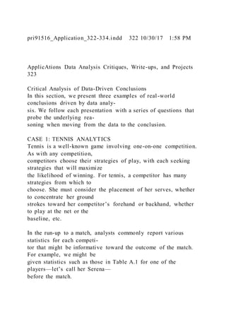 pri91516_Application_322-334.indd 322 10/30/17 1:58 PM
ApplicAtions Data Analysis Critiques, Write-ups, and Projects
323
Critical Analysis of Data-Driven Conclusions
In this section, we present three examples of real-world
conclusions driven by data analy-
sis. We follow each presentation with a series of questions that
probe the underlying rea-
soning when moving from the data to the conclusion.
CASE 1: TENNIS ANALYTICS
Tennis is a well-known game involving one-on-one competition.
As with any competition,
competitors choose their strategies of play, with each seeking
strategies that will maximize
the likelihood of winning. For tennis, a competitor has many
strategies from which to
choose. She must consider the placement of her serves, whether
to concentrate her ground
strokes toward her competitor’s forehand or backhand, whether
to play at the net or the
baseline, etc.
In the run-up to a match, analysts commonly report various
statistics for each competi-
tor that might be informative toward the outcome of the match.
For example, we might be
given statistics such as those in Table A.1 for one of the
players—let’s call her Serena—
before the match.
 