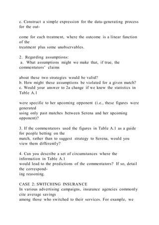 c. Construct a simple expression for the data-generating process
for the out-
come for each treatment, where the outcome is a linear function
of the
treatment plus some unobservables.
2. Regarding assumptions:
a. What assumptions might we make that, if true, the
commentators’ claims
about these two strategies would be valid?
b. How might these assumptions be violated for a given match?
c. Would your answer to 2a change if we knew the statistics in
Table A.1
were specific to her upcoming opponent (i.e., these figures were
generated
using only past matches between Serena and her upcoming
opponent)?
3. If the commentators used the figures in Table A.1 as a guide
for people betting on the
match, rather than to suggest strategy to Serena, would you
view them differently?
4. Can you describe a set of circumstances where the
information in Table A.1
would lead to the predictions of the commentators? If so, detail
the correspond-
ing reasoning.
CASE 2: SWITCHING INSURANCE
In various advertising campaigns, insurance agencies commonly
cite average savings
among those who switched to their services. For example, we
 