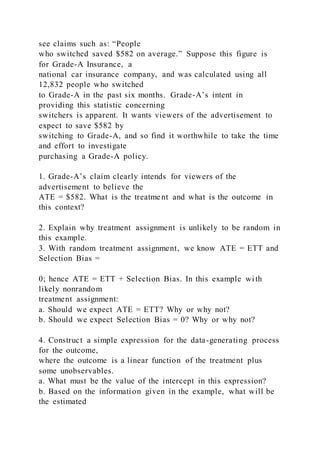 see claims such as: “People
who switched saved $582 on average.” Suppose this figure is
for Grade-A Insurance, a
national car insurance company, and was calculated using all
12,832 people who switched
to Grade-A in the past six months. Grade-A’s intent in
providing this statistic concerning
switchers is apparent. It wants viewers of the advertisement to
expect to save $582 by
switching to Grade-A, and so find it worthwhile to take the time
and effort to investigate
purchasing a Grade-A policy.
1. Grade-A’s claim clearly intends for viewers of the
advertisement to believe the
ATE = $582. What is the treatment and what is the outcome in
this context?
2. Explain why treatment assignment is unlikely to be random in
this example.
3. With random treatment assignment, we know ATE = ETT and
Selection Bias =
0; hence ATE = ETT + Selection Bias. In this example wi th
likely nonrandom
treatment assignment:
a. Should we expect ATE = ETT? Why or why not?
b. Should we expect Selection Bias = 0? Why or why not?
4. Construct a simple expression for the data-generating process
for the outcome,
where the outcome is a linear function of the treatment plus
some unobservables.
a. What must be the value of the intercept in this expression?
b. Based on the information given in the example, what will be
the estimated
 