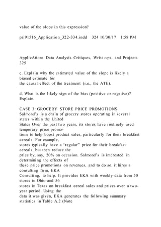 value of the slope in this expression?
pri91516_Application_322-334.indd 324 10/30/17 1:58 PM
ApplicAtions Data Analysis Critiques, Write-ups, and Projects
325
c. Explain why the estimated value of the slope is likely a
biased estimate for
the causal effect of the treatment (i.e., the ATE).
d. What is the likely sign of the bias (positive or negative)?
Explain.
CASE 3: GROCERY STORE PRICE PROMOTIONS
Salmond’s is a chain of grocery stores operating in several
states within the United
States Over the past two years, its stores have routinely used
temporary price promo-
tions to help boost product sales, particularly for their breakfast
cereals. For example,
stores typically have a “regular” price for their breakfast
cereals, but then reduce the
price by, say, 20% on occasion. Salmond’s is interested i n
determining the effects of
these price promotions on revenues, and to do so, it hires a
consulting firm, EKA
Consulting, to help. It provides EKA with weekly data from 50
stores in Ohio and 56
stores in Texas on breakfast cereal sales and prices over a two-
year period. Using the
data it was given, EKA generates the following summary
statistics in Table A.2 (Note
 