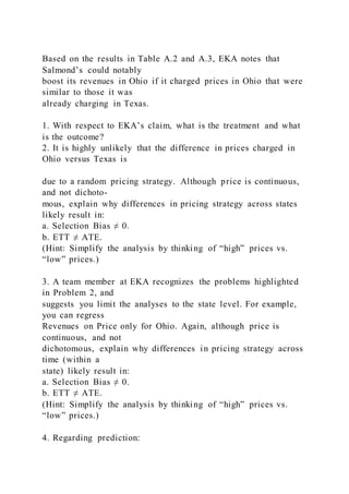 Based on the results in Table A.2 and A.3, EKA notes that
Salmond’s could notably
boost its revenues in Ohio if it charged prices in Ohio that were
similar to those it was
already charging in Texas.
1. With respect to EKA’s claim, what is the treatment and what
is the outcome?
2. It is highly unlikely that the difference in prices charged in
Ohio versus Texas is
due to a random pricing strategy. Although price is continuous,
and not dichoto-
mous, explain why differences in pricing strategy across states
likely result in:
a. Selection Bias ≠ 0.
b. ETT ≠ ATE.
(Hint: Simplify the analysis by thinking of “high” prices vs.
“low” prices.)
3. A team member at EKA recognizes the problems highlighted
in Problem 2, and
suggests you limit the analyses to the state level. For example,
you can regress
Revenues on Price only for Ohio. Again, although price is
continuous, and not
dichotomous, explain why differences in pricing strategy across
time (within a
state) likely result in:
a. Selection Bias ≠ 0.
b. ETT ≠ ATE.
(Hint: Simplify the analysis by thinking of “high” prices vs.
“low” prices.)
4. Regarding prediction:
 