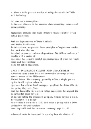 a. Make a valid passive prediction using the results in Table
A.3, including
the necessary assumptions.
b. Suggest changes to the assumed data-generating process and
corresponding
regression analysis that might produce results suitable for an
active prediction.
Written Explanations of Data Analysis
and Active Predictions
In this section, we present three examples of regression results
for mock data that are
intended to answer real-world questions. We follow each set of
results with a series of
questions that require careful communication of what the results
mean and their implica-
tions for active prediction.
CASE 1: INSURANCE CLAIMS AND DEDUCTIBLES
Advanced Auto offers baseline automobile coverage across
several states of the Midwestern
United States. The company generally offers a single pol icy
option in all regions where it
operates, but allows local managers to adjust the deductible for
the policy they sell. Note
that the deductible for a given policy represents the amount the
policyholder must pay out
of pocket before the insurance company begins paying a claim.
For example, if a policy-
holder files a claim for $1,500 and holds a policy with a $400
deductible, the policyholder
must pay $400 and the insurance company pays $1,100.
Advanced Auto is interested in learning how the choice of
 