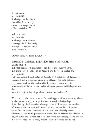 direct causal
relationship
A change in the causal
variable, X, directly
causes a change in the
effect variable, Y.
indirect causal
relationship
A change in X causes
a change in Y, but only
through its impact on a
third variable.
COMMUNICATING DATA 1.4
INDIRECT CAUSAL RELATIONSHIPS IN PURSE
KNOCKOFFS
Indirect causal relationships can be found everywhere,
including street vending in New York City. Consider the
relationship
between rainfall and sales of knockoff (imitation of designer)
purses. Such purses are regularly offered for sale outside
city parks and on the sidewalks by street vendors. It is
reasonable to believe that sales of these purses will depend on
the
weather, but is this dependence direct or indirect?
While we could make a case for both types of dependence, there
is almost certainly a large indirect causal relationship.
Specifically, bad weather (heavy rain) will reduce the number
of pedestrians, which will then reduce the number of purse
sales for the street vendors. Rain does not directly affect
someone’s desire to purchase a purse, but it affects her desire to
linger outdoors, which inhibits her from purchasing from one of
the street vendors. Hence, weather affects sales indirectly
 