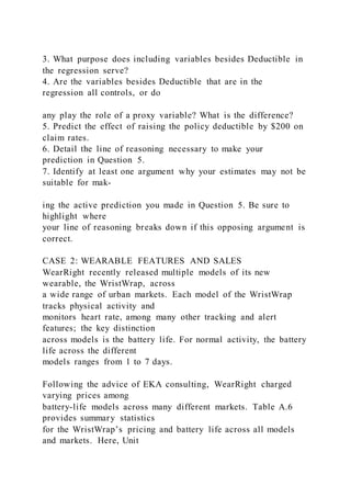 3. What purpose does including variables besides Deductible in
the regression serve?
4. Are the variables besides Deductible that are in the
regression all controls, or do
any play the role of a proxy variable? What is the difference?
5. Predict the effect of raising the policy deductible by $200 on
claim rates.
6. Detail the line of reasoning necessary to make your
prediction in Question 5.
7. Identify at least one argument why your estimates may not be
suitable for mak-
ing the active prediction you made in Question 5. Be sure to
highlight where
your line of reasoning breaks down if this opposing argument is
correct.
CASE 2: WEARABLE FEATURES AND SALES
WearRight recently released multiple models of its new
wearable, the WristWrap, across
a wide range of urban markets. Each model of the WristWrap
tracks physical activity and
monitors heart rate, among many other tracking and alert
features; the key distinction
across models is the battery life. For normal activity, the battery
life across the different
models ranges from 1 to 7 days.
Following the advice of EKA consulting, WearRight charged
varying prices among
battery-life models across many different markets. Table A.6
provides summary statistics
for the WristWrap’s pricing and battery life across all models
and markets. Here, Unit
 