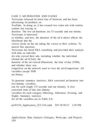 CASE 3: AD DURATION AND CLICKS
Terricorps released its latest line of footwear and has been
advertising its products on
YouTube. In doing so, it has created two video ads with similar
content but varying in
duration. The two ad durations are 15 seconds and one minute.
Terricorps is interested
in whether, and how, the duration of the ad it shows affects the
likelihood that the
viewer clicks on the ad, taking the viewer to their website. To
answer this question,
Terricorps has hired EKA consulting and provided their analysts
with data on individu-
als who viewed their ads, including whether the individual
clicked the ad (Click), the
duration of the ad viewed (Duration), the time of day (TOD),
and whether there was
congestion on the network used to view the ad (Congestion). All
variables except TOD
are binary.
To generate summary statistics, EKA converted ad duration into
two dummy variables,
one for each length (15 seconds and one minute). It also
converted time of day into dummy
variables for each category (Morning, Afternoon, Evening, and
Night). Summary statistics
for all the variables are in Table A.8.
pri91516_Application_322-334.indd 329 10/30/17 1:58 PM
ApplicAtions Data Analysis Critiques, Write-ups, and Projects
330
 