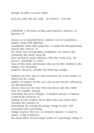 through its effect on street traffic.
pri91516_ch01_001-031.indd 18 10/30/17 4:53 PM
CHAPTER 1 The Roles of Data and Predictive Analytics in
Business 19
process as in experimentation, analysts can use econometric
models, along with important
assumptions about their properties, to model the data-generating
process they observe. If
the model and corresponding assumptions are correct, then
estimating that model using the
data can lead to causal inference. How this works (e.g., the
process, reasoning) is a main
focus of this book, and beyond what can be fully detailed in this
chapter. For illustration
purposes, however, consider the following example.
Suppose you have data on sales and prices for 2-liter bottles of
Pepsi-cola for a large
number of vendors. In this case, you are not directly influencing
the data-generating
process since you are only observing prices and sales rather
than, for example, directly
controlling the prices charged. A standard measure of interest
would be the elasticity of
demand for this product. Given these data, you could easily
calculate this measure by
determining the average percentage change in units sold
associated with a percentage
change in price. However, an elasticity measure is causal in
nature, in that it indicates
the causal effect (in percentage terms) of a percentage change in
 