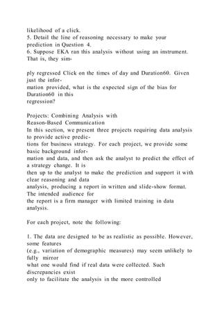 likelihood of a click.
5. Detail the line of reasoning necessary to make your
prediction in Question 4.
6. Suppose EKA ran this analysis without using an instrument.
That is, they sim-
ply regressed Click on the times of day and Duration60. Given
just the infor-
mation provided, what is the expected sign of the bias for
Duration60 in this
regression?
Projects: Combining Analysis with
Reason-Based Communication
In this section, we present three projects requiring data analysis
to provide active predic-
tions for business strategy. For each project, we provide some
basic background infor-
mation and data, and then ask the analyst to predict the effect of
a strategy change. It is
then up to the analyst to make the prediction and support it with
clear reasoning and data
analysis, producing a report in written and slide-show format.
The intended audience for
the report is a firm manager with limited training in data
analysis.
For each project, note the following:
1. The data are designed to be as realistic as possible. However,
some features
(e.g., variation of demographic measures) may seem unlikely to
fully mirror
what one would find if real data were collected. Such
discrepancies exist
only to facilitate the analysis in the more controlled
 