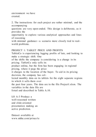 environment we have
created.
2. The instructions for each project are rather minimal, and the
accompanying
questions are very open-ended. This design is deliberate, as it
provides the
opportunity to explore various analytical approaches and lines
of reasoning
with minimal guidance—a scenario more closely tied to real-
world problems.
PROJECT 1: TABLET PRICE AND PROFITS
TabletCo is experiencing lagging profits of late, and looking to
make a strategic shift. One
of the shifts the company is considering is a change in its
pricing. TabletCo only sells its
product online, but the firm has been engaging in regional
pricing, where it pegs the price
it charges to the location of the buyer. To aid in its pricing
decision, the company has col-
lected monthly data on its tablets for the eight separate regions
in which it sells them over
the past four years. The data are in the file Project1.xlsm. The
variables in the data file are
listed and described in Table A.10.
LO A-3 Produce a
well-reasoned written
and slide-oriented
presentation making an
active prediction.
Dataset available at
www.mhhe.com/prince1e
 