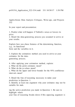 pri91516_Application_322-334.indd 331 10/30/17 1:58 PM
ApplicAtions Data Analysis Critiques, Write-ups, and Projects
332
In your report and presentation:
1. Predict what will happen if TabletCo raises or lowers its
price.
2. Detail the data-generating process you assumed to arrive at
your results.
Explain how you chose features of the determining function,
e.g., its functional
form and the variables in it.
3. Explain the estimation method you used to arrive at your
estimates for the data-
generating process.
4. After applying your estimation method, explain:
a. What do the point estimates mean?
b. What do the p-values mean?
c. What do the upper and lower bounds for the 95% confidence
intervals mean?
5. Detail the line of reasoning necessary to make your
prediction in Question 1.
6. Identify at least one argument why your estimates may not be
suitable for mak-
ing the active prediction you made in Question 1. Be sure to
highlight where
your line of reasoning breaks down if this opposing argument is
 