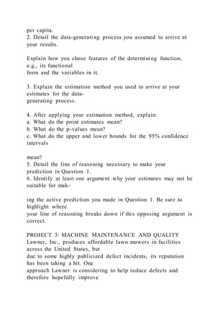 per capita.
2. Detail the data-generating process you assumed to arrive at
your results.
Explain how you chose features of the determining function,
e.g., its functional
form and the variables in it.
3. Explain the estimation method you used to arrive at your
estimates for the data-
generating process.
4. After applying your estimation method, explain:
a. What do the point estimates mean?
b. What do the p-values mean?
c. What do the upper and lower bounds for the 95% confidence
intervals
mean?
5. Detail the line of reasoning necessary to make your
prediction in Question 1.
6. Identify at least one argument why your estimates may not be
suitable for mak-
ing the active prediction you made in Question 1. Be sure to
highlight where
your line of reasoning breaks down if this opposing argument is
correct.
PROJECT 3: MACHINE MAINTENANCE AND QUALITY
Lawner, Inc., produces affordable lawn mowers in facilities
across the United States, but
due to some highly publicized defect incidents, its reputation
has been taking a hit. One
approach Lawner is considering to help reduce defects and
therefore hopefully improve
 