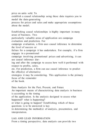 price on units sold. To
establish a causal relationship using these data requires you to
model the data-generating
process for prices and sales and make appropriate assumptions
about the model.
Establishing causal relationships is highly important in many
areas of business. Two
particularly valuable areas of application are campaign
evaluation and prediction. For
campaign evaluation, a firm uses causal inference to determine
the level of success or
failure for a campaign it has undertaken. For example, if a firm
engages in a promotional
campaign involving promotional prices and advertising, it can
use causal inference dur-
ing and after the campaign to assess how well it performed with
respect to profits, sales,
etc. For prediction, a firm can use causal inference to predict
the effect(s) of alternative
strategies it may be considering. This application is the primary
focus of the remainder
of the book.
Data Analysis for the Past, Present, and Future
An important means of characterizing data analysis in business
is according to the timing
of the application. Is the analysis designed to assess what
happened? what is happening?
or what is going to happen? Establishing which of these
questions is to be answered is key
in determining the method(s) of analysis, presentation, and
interpretation.
LAG AND LEAD INFORMATION
From a timing perspective, data analysis can provide two
 