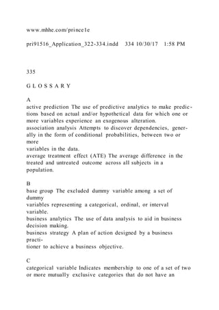 www.mhhe.com/prince1e
pri91516_Application_322-334.indd 334 10/30/17 1:58 PM
335
G L O S S A R Y
A
active prediction The use of predictive analytics to make predic -
tions based on actual and/or hypothetical data for which one or
more variables experience an exogenous alteration.
association analysis Attempts to discover dependencies, gener-
ally in the form of conditional probabilities, between two or
more
variables in the data.
average treatment effect (ATE) The average difference in the
treated and untreated outcome across all subjects in a
population.
B
base group The excluded dummy variable among a set of
dummy
variables representing a categorical, ordinal, or interval
variable.
business analytics The use of data analysis to aid in business
decision making.
business strategy A plan of action designed by a business
practi-
tioner to achieve a business objective.
C
categorical variable Indicates membership to one of a set of two
or more mutually exclusive categories that do not have an
 
