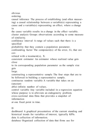 obvious
ordering.
causal inference The process of establishing (and often measur -
ing) a causal relationship between a variable(s) representing a
cause and a variable(s) representing an effect, where a change
in
the cause variable results in a change in the effect variable.
cluster analysis Groups observations according to some measure
of similarity.
confidence interval A range of values such that there is a
specified
probability that they contain a population parameter.
confounding factor The component(s) of the error, Ui, that are
cor-
related with a treatment(s), X.
consistent estimator An estimator whose realized value gets
close
to its corresponding population parameter as the sample size
gets
large.
constructing a representative sample The four steps that are to
be followed in building a representative sample.
continuous random variable A variable that takes on an
(uncount-
able) infinite number of values.
control variable Any variable included in a regression equation
whose purpose is to alleviate an endogeneity problem.
cross-sectional data Data that provides a snapshot of
information
at one fixed point in time.
D
dashboard A graphical presentation of the current standing and
historical trends for variables of interest, typically KPIs.
data A collection of information.
database Organized collection of data that firms use for
 