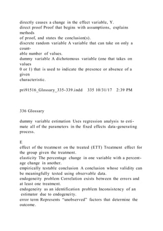 directly causes a change in the effect variable, Y.
direct proof Proof that begins with assumptions, explains
methods
of proof, and states the conclusion(s).
discrete random variable A variable that can take on only a
count-
able number of values.
dummy variable A dichotomous variable (one that takes on
values
0 or 1) that is used to indicate the presence or absence of a
given
characteristic.
pri91516_Glossary_335-339.indd 335 10/31/17 2:39 PM
336 Glossary
dummy variable estimation Uses regression analysis to esti -
mate all of the parameters in the fixed effects data-generating
process.
E
effect of the treatment on the treated (ETT) Treatment effect for
the group given the treatment.
elasticity The percentage change in one variable with a percent-
age change in another.
empirically testable conclusion A conclusion whose validity can
be meaningfully tested using observable data.
endogeneity problem Correlation exists between the errors and
at least one treatment.
endogeneity as an identification problem Inconsistency of an
estimator due to endogeneity.
error term Represents “unobserved” factors that determine the
outcome.
 