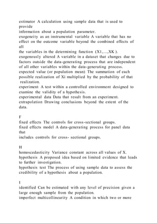 estimator A calculation using sample data that is used to
provide
information about a population parameter.
exogeneity as an instrumental variable A variable that has no
effect on the outcome variable beyond the combined effects of
all
the variables in the determining function (X1,…,XK ).
exogenously altered A variable in a dataset that changes due to
factors outside the data-generating process that are independent
of all other variables within the data-generating process.
expected value (or population mean) The summation of each
possible realization of Xi multiplied by the probability of that
realization.
experiment A test within a controlled environment designed to
examine the validity of a hypothesis.
experimental data Data that result from an experiment.
extrapolation Drawing conclusions beyond the extent of the
data.
F
fixed effects The controls for cross-sectional groups.
fixed effects model A data-generating process for panel data
that
includes controls for cross- sectional groups.
H
homoscedasticity Variance constant across all values of X.
hypothesis A proposed idea based on limited evidence that leads
to further investigation.
hypothesis test The process of using sample data to assess the
credibility of a hypothesis about a population.
I
identified Can be estimated with any level of precision given a
large enough sample from the population.
imperfect multicollinearity A condition in which two or more
 