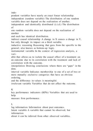 inde-
pendent variables have nearly an exact linear relationship.
independent (random variable) The distribution of one random
variable does not depend on the realization of another.
independent and identically distributed (i.i.d.) The distribution
of
one random variable does not depend on the realization of
another
and each has identical distribution.
indirect causal relationship A change in X causes a change in Y,
but only through its impact on a third variable.
inductive reasoning Reasoning that goes from the specific to the
general; also known as bottom-up logic.
instrumental variable In the context of regression analysis, a
vari-
able that allows us to isolate the causal effect of a treatment on
an outcome due to its correlation with the treatment and lack of
correlation with the outcome.
interpolation Drawing conclusions where there are “gaps” in the
data.
interval variable Indicates membership to one of a set of two or
more mutually exclusive categories that have an obvious
ordering,
and the difference in values is meaningful.
irrelevant variable Variables that do not affect the outcome.
K
key performance indicators (KPIs) Variables that are used to
help
measure firm performance.
L
lag information Information about past outcomes.
latent variable A variable that cannot be observed, but
information
about it can be inferred from other observed variables.
 