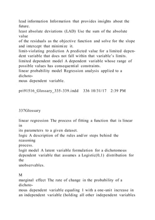 lead information Information that provides insights about the
future.
least absolute deviations (LAD) Use the sum of the absolute
value
of the residuals as the objective function and solve for the slope
and intercept that minimize it.
limit-violating prediction A predicted value for a limited depen-
dent variable that does not fall within that variable’s limits.
limited dependent model A dependent variable whose range of
possible values has consequential constraints.
linear probability model Regression analysis applied to a
dichoto-
mous dependent variable.
pri91516_Glossary_335-339.indd 336 10/31/17 2:39 PM
337Glossary
linear regression The process of fitting a function that is linear
in
its parameters to a given dataset.
logic A description of the rules and/or steps behind the
reasoning
process.
logit model A latent variable formulation for a dichotomous
dependent variable that assumes a Logistic(0,1) distribution for
the
unobservables.
M
marginal effect The rate of change in the probability of a
dichoto-
mous dependent variable equaling 1 with a one-unit increase in
an independent variable (holding all other independent variables
 