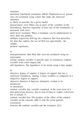 constant).
maximum likelihood estimation (MLE) Population-level param-
eters are estimated using values that make the observed
outcomes
as likely as possible for a given model.
measurement error When one or more of the variables in the
determining function (typically at least one of the treatments) is
measured with error.
multi-level treatment When a treatment can be administered in
more than one quantity.
multiple regression Solving for a function that best describes
the data that implies the use of OLS (or equivalently, the
sample
moment equations).
N
nonexperimental data Data that were not produced using an
experiment.
normal random variable A specific type of continuous random
variable with a bell-shaped pdf.
null hypothesis The hypothesis to be tested using a data sample.
O
objective degree of support A degree of support that has a
statistical foundation, making it more credible as compared to a
subjective degree of support.
objective function A function ultimately wished to be
maximized
or minimized.
omitted variable Any variable contained in the error term of a
data-generating process, due to lack of data or simply a decisi on
not to include it.
omitted variable bias The product of the effect of the omitted
variable on the outcome (βK+1) and the (semi-partial)
correlation
between the omitted variable and the treatment (δ̂1).
 
