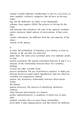 ordinal variable Indicates membership to one of a set of two or
more mutually exclusive categories that do have an obvious
order-
ing, but the difference in values is not meaningful.
ordinary least squares (OLS) The process of solving for the
slope
and intercept that minimizes the sum of the squared residuals.
outlier detection Small subsets of observations, if they exist,
that
contain information far different from the vast majority of the
obser-
vations in the dataset.
P
p-value The probability of attaining a test statistic at least as
extreme as the one that was observed.
panel data: The same cross-sectional units over multiple points
in time.
partial correlation The partial correlation between X and Y is a
measure of the relationship between these two variables,
holding
at least one other variable fixed.
passive prediction The use of predictive analytics to make pre -
dictions based on actual and/or hypothetical data for which no
variables are exogenously altered.
pattern Any distinctive relationship between observations
within
the dataset.
pattern discovery The process of identifying distinctive
relation-
ships between observations in a dataset.
perfect multicollinearity A condition in which two or more
inde-
pendent variables have an exact linear relationship.
pivot table A data summarization tool that allows for different
 