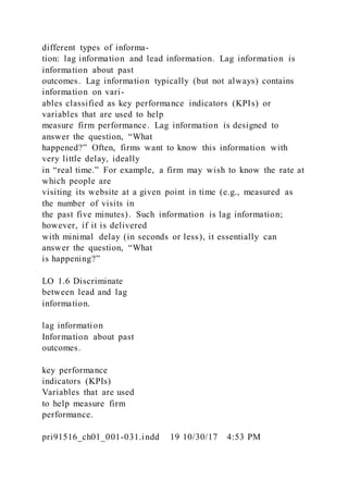 different types of informa-
tion: lag information and lead information. Lag information is
information about past
outcomes. Lag information typically (but not always) contains
information on vari-
ables classified as key performance indicators (KPIs) or
variables that are used to help
measure firm performance. Lag information is designed to
answer the question, “What
happened?” Often, firms want to know this information with
very little delay, ideally
in “real time.” For example, a firm may wish to know the rate at
which people are
visiting its website at a given point in time (e.g., measured as
the number of visits in
the past five minutes). Such information is lag information;
however, if it is delivered
with minimal delay (in seconds or less), it essentially can
answer the question, “What
is happening?”
LO 1.6 Discriminate
between lead and lag
information.
lag information
Information about past
outcomes.
key performance
indicators (KPIs)
Variables that are used
to help measure firm
performance.
pri91516_ch01_001-031.indd 19 10/30/17 4:53 PM
 