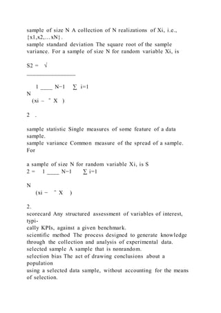 sample of size N A collection of N realizations of Xi, i.e.,
{x1,x2,…xN}.
sample standard deviation The square root of the sample
variance. For a sample of size N for random variable Xi, is
S2 = √
________________
1 ____ N−1 ∑ i=1
N
(xi – ̄ X   )
2 .
sample statistic Single measures of some feature of a data
sample.
sample variance Common measure of the spread of a sample.
For
a sample of size N for random variable Xi, is S
2 = 1 ____ N−1 ∑ i=1
N
(xi − ̄ X   )
2.
scorecard Any structured assessment of variables of interest,
typi-
cally KPIs, against a given benchmark.
scientific method The process designed to generate knowledge
through the collection and analysis of experimental data.
selected sample A sample that is nonrandom.
selection bias The act of drawing conclusions about a
population
using a selected data sample, without accounting for the means
of selection.
 