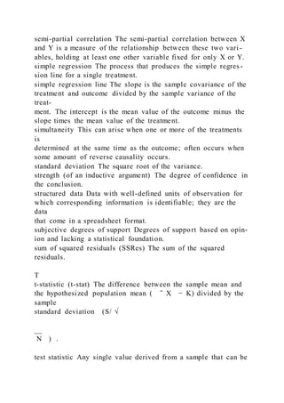 semi-partial correlation The semi-partial correlation between X
and Y is a measure of the relationship between these two vari -
ables, holding at least one other variable fixed for only X or Y.
simple regression The process that produces the simple regres -
sion line for a single treatment.
simple regression line The slope is the sample covariance of the
treatment and outcome divided by the sample variance of the
treat-
ment. The intercept is the mean value of the outcome minus the
slope times the mean value of the treatment.
simultaneity This can arise when one or more of the treatments
is
determined at the same time as the outcome; often occurs when
some amount of reverse causality occurs.
standard deviation The square root of the variance.
strength (of an inductive argument) The degree of confidence in
the conclusion.
structured data Data with well-defined units of observation for
which corresponding information is identifiable; they are the
data
that come in a spreadsheet format.
subjective degrees of support Degrees of support based on opin-
ion and lacking a statistical foundation.
sum of squared residuals (SSRes) The sum of the squared
residuals.
T
t-statistic (t-stat) The difference between the sample mean and
the hypothesized population mean ( ̄ X − K) divided by the
sample
standard deviation (S/ √
__
N  ) .
test statistic Any single value derived from a sample that can be
 